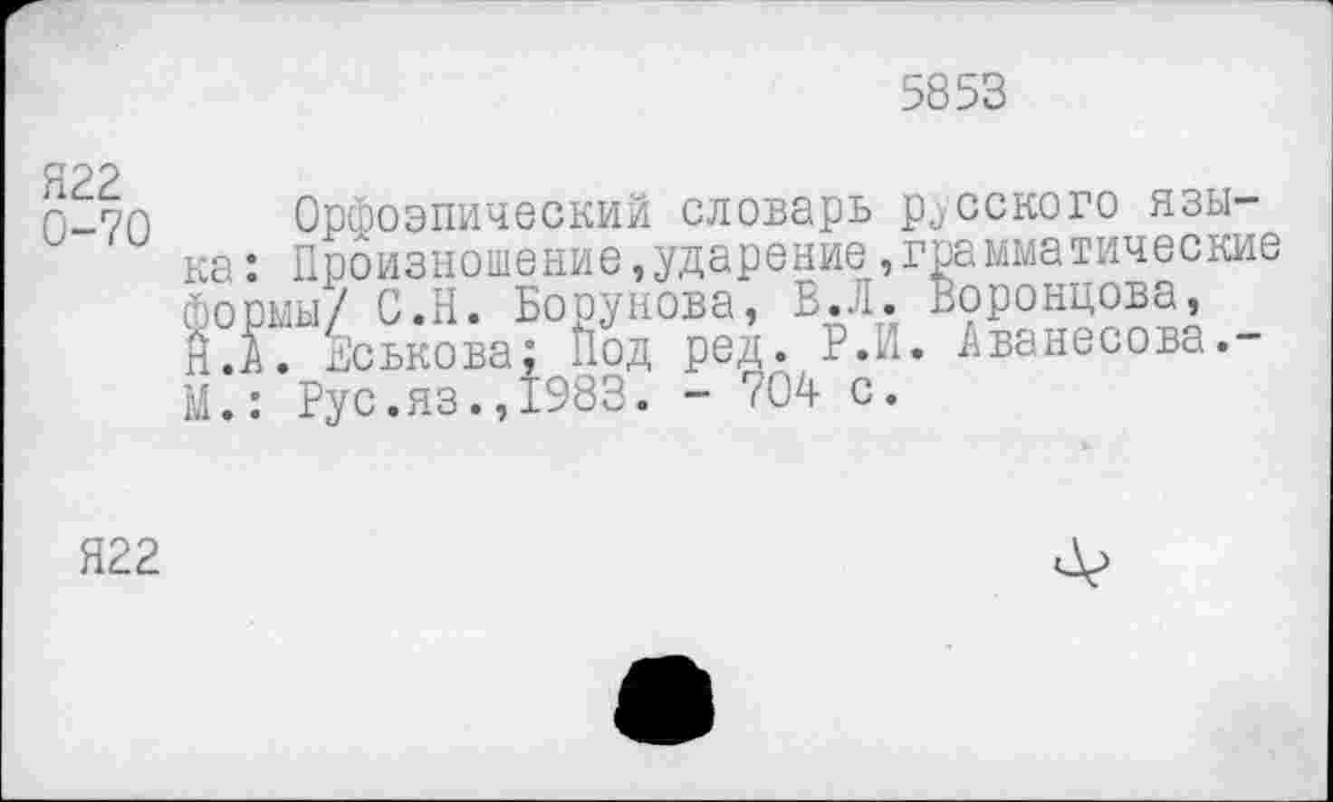 ﻿5853
Я22 0-70
Орфоэпический словарь русского языка : Произношение,ударение »грамматические формы/ С.Н. Борунова, В. Л. Воронцова, Й.Л. шськова; под ред. Р.н. Аванесова.-М.: Рус.яз.»1983. - 704 с.
Я22